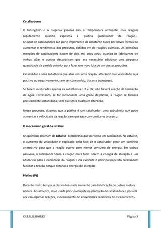 Catalisadores 
O hidrogênio e o oxigênio gasosos são à temperatura ambiente, mas reagem 
rapidamente quando expostos à platina (catalisador da reação). 
Os usos de catalisadores são parte importante da constante busca por novas formas de 
aumentar o rendimento dos produtos, obtidos em de reações químicas. As primeiras 
menções de catalisadores datam de dois mil anos atrás, quando os fabricantes de 
vinhos, pães e queijos descobriram que era necessário adicionar uma pequena 
quantidade da partida anterior para fazer um novo lote de um desses produtos. 
Catalisador é uma substância que atua em uma reação, alterando sua velocidade seja 
positiva ou negativamente, sem ser consumido, durante o processo. 
Se forem misturadas apenas as substâncias H2 e O2, não haverá reação de formação 
de água. Entretanto, se for introduzida uma grade de platina, a reação se tornará 
praticamente instantânea, sem que sofra qualquer alteração. 
Nesse processo, dizemos que a platina é um catalisador, uma substância que pode 
aumentar a velocidade da reação, sem que seja consumida no processo. 
O mecanismo geral da catálise 
Os químicos chamam de catálise o processo que participa um catalisador. Na catálise, 
o aumento da velocidade é explicado pelo fato de o catalisador gerar um caminho 
alternativo para que a reação ocorra com menor consumo de energia. Em outras 
palavras, o catalisador torna a reação mais fácil. Porém a energia de ativação é um 
obstáculo para a ocorrência da reação. Fica evidente o principal papel do catalisador: 
facilitar a reação porque diminui a energia de ativação. 
Platina (Pt) 
Durante muito tempo, a platina foi usada somente para falsificação de outros metais 
nobres. Atualmente, ela é usada principalmente na produção de catalisadores, pois ela 
acelera algumas reações, especialmente de conversores catalíticos de escapamentos 
CATALISADORES Página 3 
 