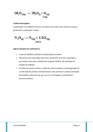 Catálise heterogênea 
O catalisador e os reagentes formam um sistema com várias fases. Nesses processos 
geralmente o catalisador é sólido. 
Alguns exemplos de catalisadores: 
 A alumina (Al2O3) é utilizada na desidratação de álcoois. 
 Elementos como prata (Ag), cobre (Cu), platina (Pt), ferro (Fe), níquel (Ni) e 
seus óxidos, bem como o dióxido de manganês (MnO2), são utilizados em 
reações de oxidação. 
 O fosfato de níquel, o cálcio e o óxido de crômio catalisam a desidrogenação de 
um derivado de petróleo chamado butano. Esse processo é usado na formação 
do butadieno industrial que, por sua vez, é empregado na produção de 
borracha sintética. 
CATALISADORES Página 5 
 