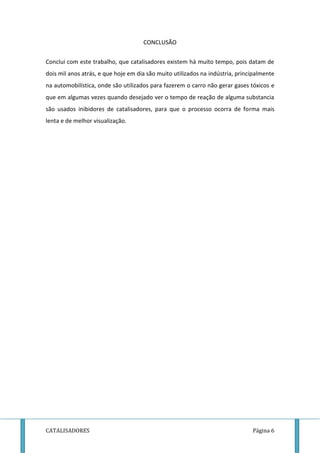 CONCLUSÃO 
Conclui com este trabalho, que catalisadores existem há muito tempo, pois datam de 
dois mil anos atrás, e que hoje em dia são muito utilizados na indústria, principalmente 
na automobilística, onde são utilizados para fazerem o carro não gerar gases tóxicos e 
que em algumas vezes quando desejado ver o tempo de reação de alguma substancia 
são usados inibidores de catalisadores, para que o processo ocorra de forma mais 
lenta e de melhor visualização. 
CATALISADORES Página 6 
 