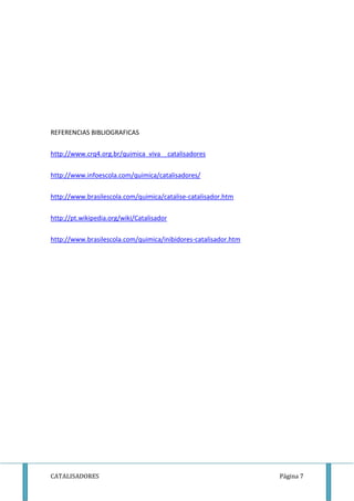REFERENCIAS BIBLIOGRAFICAS 
http://www.crq4.org.br/quimica_viva__catalisadores 
http://www.infoescola.com/quimica/catalisadores/ 
http://www.brasilescola.com/quimica/catalise-catalisador.htm 
http://pt.wikipedia.org/wiki/Catalisador 
http://www.brasilescola.com/quimica/inibidores-catalisador.htm 
CATALISADORES Página 7 
