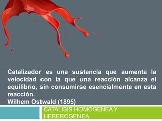 CATALISIS HOMOGENEA Y
HEREROGENEA
Catalizador es una sustancia que aumenta la
velocidad con la que una reacción alcanza el
equilibrio, sin consumirse esencialmente en esta
reacción.
Wilhem Ostwald (1895)
 