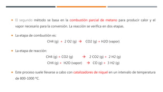  El segundo método se basa en la combustión parcial de metano para producir calor y el
vapor necesario para la conversión. La reacción se verifica en dos etapas.
 La etapa de combustión es:
CH4 (g) + 2 O2 (g)  CO2 (g) + H2O (vapor)
 La etapa de reacción:
CH4 (g) + CO2 (g)  2 CO2 (g) + 2 H2 (g)
CH4 (g) + H2O (vapor)  CO (g) + 3 H2 (g)
 Este proceso suele llevarse a cabo con catalizadores de níquel en un intervalo de temperatura
de 800-1000 ºC.
 