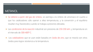 METANOL
 Se obtiene a partir del gas de síntesis, se asemeja a la síntesis de amoniaco en cuanto a
que los catalizadores sólo operan a altas temperaturas, y la conversión y el equilibrio
resultan muy favorecidos cuando se trabaja a presiones elevadas.
 Las condiciones de la reacción industrial son presiones de 250-350 atm. y temperaturas en
el intervalo de 300-400º C.
 Los catalizadores que se usan están basados en óxido de zinc, que se mezcla con otros
óxidos para lograr resistencia a la temperatura.
 