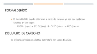 FORMALDEHÍDO
 El formaldehído puede obtenerse a partir de metanol ya sea por oxidación
catalítica en fase vapor.
CH3OH (vapor) + 1/2 O2 (aire)  CH2O (vapor) + H2O (vapor)
DISULFURO DE CARBONO
Se prepara por reacción catalítica del metano con vapor de azufre.
 