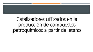 Catalizadores utilizados en la
producción de compuestos
petroquímicos a partir del etano
 