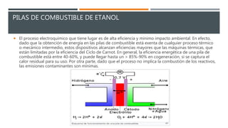 PILAS DE COMBUSTIBLE DE ETANOL
 El proceso electroquímico que tiene lugar es de alta eficiencia y mínimo impacto ambiental. En efecto,
dado que la obtención de energía en las pilas de combustible está exenta de cualquier proceso térmico
o mecánico intermedio, estos dispositivos alcanzan eficiencias mayores que las máquinas térmicas, que
están limitadas por la eficiencia del Ciclo de Carnot. En general, la eficiencia energética de una pila de
combustible está entre 40-60%, y puede llegar hasta un > 85%-90% en cogeneración, si se captura el
calor residual para su uso. Por otra parte, dado que el proceso no implica la combustión de los reactivos,
las emisiones contaminantes son mínimas.
 