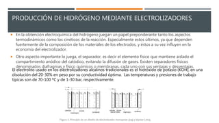 PRODUCCIÓN DE HIDRÓGENO MEDIANTE ELECTROLIZADORES
 En la obtención electroquímica del hidrógeno juegan un papel preponderante tanto los aspectos
termodinámicos como los cinéticos de la reacción. Especialmente estos últimos, ya que dependen
fuertemente de la composición de los materiales de los electrodos, y éstos a su vez influyen en la
economía del electrolizador.
 Otro aspecto importante lo juega, el separador, es decir el elemento físico que mantiene aislado el
compartimiento anódico del catódico, evitando la difusión de gases. Existen separadores físicos
denominados diafragmas y físico químicos o membranas, cada uno con sus ventajas y desventajas.
El electrolito usado en los electrolizadores alcalinos tradicionales es el hidróxido de potasio (KOH), en una
disolución del 20-30% en peso por su conductividad óptima. Las temperaturas y presiones de trabajo
típicas son de 70-100 ºC y de 1-30 bar, respectivamente.
 