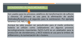 CATALIZADORES DE SALES METALICOS
Son usados para los procesos catalíticos de transformación de sulfuros
y cloruros. El primero se usa para la eliminación de azufre
(hidrodesulfuracion) y el segundo para la oxicloracion. Por ejemplo
tenemos CoS, NiS, CuCl2.
Aunque las sales pueden ser perjudiciales para el medio ambiente,
todavía se utilizan como catalizadores en algunos procesos
tecnológicamente importantes. FeCl3-CuCl2 es un catalizador para la
producción de clorobenceno, y AlCl3 todavía se usa para la síntesis de
etilbenceno y la isomerización de n-butano.
 