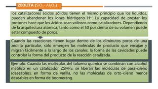los catalizadores ácidos sólidos tienen el mismo principio que los líquidos,
pueden abandonar los iones hidrógeno H+. La capacidad de prestar los
protones hace que los ácidos sean valiosos como catalizadores. Dependiendo
de la arquitectura atómica, tanto como el 50 por ciento de su volumen puede
estar compuesto de poros.
ZEOLITA (SiO3- Al2O3)
Cuando las reacciones tienen lugar dentro de los diminutos poros de una
zeolita particular, sólo emergen las moléculas de producto que encajan y
migran fácilmente a lo largo de los canales. la forma de las cavidades puede
controlar la forma del producto de la reacción catalizada.
Ejemplo: Cuando las moléculas del tolueno químico se combinan con alcohol
metílico en un catalizador ZSM-5, se liberan las moléculas de para-xileno
(deseables), en forma de varilla, no las moléculas de orto-xileno menos
deseables en forma de boomerang.
 