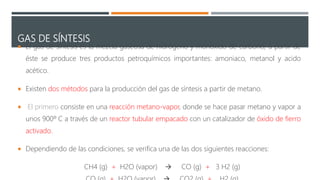 GAS DE SÍNTESIS
 El gas de síntesis es la mezcla gaseosa de hidrógeno y monóxido de carbono, a partir de
éste se produce tres productos petroquímicos importantes: amoniaco, metanol y acido
acético.
 Existen dos métodos para la producción del gas de síntesis a partir de metano.
 El primero consiste en una reacción metano-vapor, donde se hace pasar metano y vapor a
unos 900º C a través de un reactor tubular empacado con un catalizador de óxido de fierro
activado.
 Dependiendo de las condiciones, se verifica una de las dos siguientes reacciones:
CH4 (g) + H2O (vapor)  CO (g) + 3 H2 (g)
 