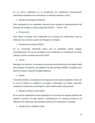11
Es un común catalizador en la constitución de cicloalcanos (hidrocarburos
saturados) empleados en la perfumería, la industria petrolera y otros.
• Dióxido de manganeso (MnO2).
Este compuesto es un catalizador frecuente para acelerar la descomposición del
peróxido de hidrógeno o agua oxigenada (2H2O2 → 2H2O + O2).
• El hierro (III).
Este metal se emplea como catalizador en el proceso de Haber-Bosch para la
obtención de amoníaco a partir de hidrógeno y nitrógeno.
• Pentóxido de vanadio (V2O5).
Es un compuesto altamente tóxico que al calentarse pierde oxígeno
reversiblemente. Por eso es empleado como catalizador en la obtención de ácido
sulfúrico a partir de dióxido de azufre (SO2).
• Titanio.
Mezclado con aluminio, se emplea en el proceso de polimerización de Ziegler-Natta
para acelerar la obtención de polietileno de alta densidad (HDPE), empleado para
fabricar envases y tapas de botellas plásticas.
• Níquel.
Finamente dividido, se emplea en la hidrogenación de aceites vegetales a través de
la cual se obtiene la margarina: las grasas insaturadas se vuelven saturadas
mediante el bombardeo de hidrógeno y dicho metal acelera este proceso.
• Dióxido de silicio o sílice (SO2).
Es uno de los catalizadores más empleados en el proceso de craqueo catalítico del
petróleo, sumada a la alta presión y temperaturas. El cracking consiste en la
obtención de sustancias más sencillas a partir de un hidrocarburo complejo.
• Cobalto (Co) y molibdeno (Mo).
 