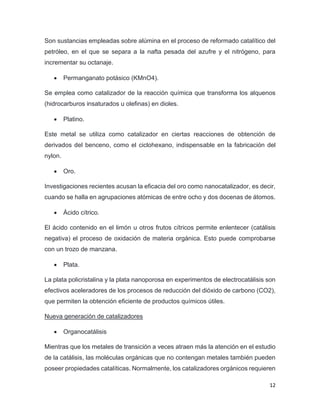 12
Son sustancias empleadas sobre alúmina en el proceso de reformado catalítico del
petróleo, en el que se separa a la nafta pesada del azufre y el nitrógeno, para
incrementar su octanaje.
• Permanganato potásico (KMnO4).
Se emplea como catalizador de la reacción química que transforma los alquenos
(hidrocarburos insaturados u olefinas) en dioles.
• Platino.
Este metal se utiliza como catalizador en ciertas reacciones de obtención de
derivados del benceno, como el ciclohexano, indispensable en la fabricación del
nylon.
• Oro.
Investigaciones recientes acusan la eficacia del oro como nanocatalizador, es decir,
cuando se halla en agrupaciones atómicas de entre ocho y dos docenas de átomos.
• Ácido cítrico.
El ácido contenido en el limón u otros frutos cítricos permite enlentecer (catálisis
negativa) el proceso de oxidación de materia orgánica. Esto puede comprobarse
con un trozo de manzana.
• Plata.
La plata policristalina y la plata nanoporosa en experimentos de electrocatálisis son
efectivos aceleradores de los procesos de reducción del dióxido de carbono (CO2),
que permiten la obtención eficiente de productos químicos útiles.
Nueva generación de catalizadores
• Organocatálisis
Mientras que los metales de transición a veces atraen más la atención en el estudio
de la catálisis, las moléculas orgánicas que no contengan metales también pueden
poseer propiedades catalíticas. Normalmente, los catalizadores orgánicos requieren
 