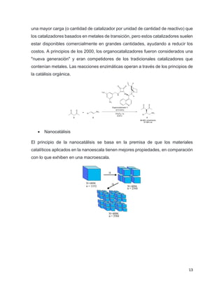 13
una mayor carga (o cantidad de catalizador por unidad de cantidad de reactivo) que
los catalizadores basados en metales de transición, pero estos catalizadores suelen
estar disponibles comercialmente en grandes cantidades, ayudando a reducir los
costos. A principios de los 2000, los organocatalizadores fueron considerados una
"nueva generación" y eran competidores de los tradicionales catalizadores que
contenían metales. Las reacciones enzimáticas operan a través de los principios de
la catálisis orgánica.
• Nanocatálisis
El principio de la nanocatálisis se basa en la premisa de que los materiales
catalíticos aplicados en la nanoescala tienen mejores propiedades, en comparación
con lo que exhiben en una macroescala.
 