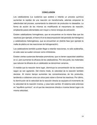 14
CONCLUSION
Los catalizadores (La sustancia que acelera o retarda un proceso químico)
aumentan la rapidez de una reacción sin transformarla, además empeoran la
selectividad del proceso, aumentando la obtención de productos no deseados. La
forma de acción de los mismos es modificando el mecanismo de reacción,
empleando pasos elementales con mayor o menor energía de activación.
Existen catalizadores homogéneos, que se encuentran en la misma fase que los
reactivos (por ejemplo, el hierro III en la descomposición del peróxido de hidrógeno)
y catalizadores heterogéneos, que se encuentran en distinta fase (por ejemplo la
malla de platino en las reacciones de hidrogenación).
Los catalizadores también pueden llegar a retardar reacciones, no solo acelerarlas,
en este caso se suelen conocer como inhibidores.
Existen ciertas sustancias llamadas promotoras, que no tienen capacidad catalítica
en sí, pero aumentan la eficacia de los catalizadores. Por otra parte, los materiales
que reducen la eficacia de un catalizador se denominan venenos.
A medida que la reacción tiene lugar, disminuye la concentración de los reactivos
según se van agotando. Del mismo modo, la velocidad de la reacción también
decrece. Al mismo tiempo aumentan las concentraciones de los productos,
tendiendo a colisionar unos con otros para volver a formar los reactivos. Por último,
la disminución de la velocidad de la reacción directa se equipara al incremento de
la velocidad de la reacción inversa, y cesa todo cambio. El sistema está entonces
en "equilibrio químico", en el que las reacciones directa e inversa tienen lugar a la
misma velocidad.
 