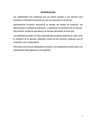 3
INTRODUCCION
Los catalizadores son sustancias que se pueden agregar a una reacción para
aumentar la velocidad de reacción sin que se consuman en el proceso.
Generalmente funcionan reduciendo la energía del estado de transición, así
disminuyendo la energía de activación, y cambiando el mecanismo de la reacción.
Esto también cambia la naturaleza (y la energía) del estado de transición.
Los catalizadores están en todas partes Muchos procesos bioquímicos, tales como
la oxidación de la glucosa, dependen mucho de las enzimas, proteínas que se
comportan como catalizadores.
Otros tipos comunes de catalizadores incluyen a los catalizadores ácido-base y los
catalizadores heterogéneos (o de superficie).
 