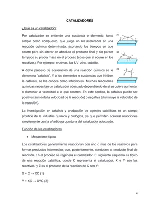 4
CATALIZADORES
¿Qué es un catalizador?
Por catalizador se entiende una sustancia o elemento, tanto
simple como compuesto, que juega un rol acelerador en una
reacción química determinada, acortando los tiempos en que
ocurre pero sin alterar en absoluto el producto final y sin perder
tampoco su propia masa en el proceso (cosa que sí ocurre en los
reactivos). Por ejemplo: enzimas, luz UV, zinc, cobalto.
A dicho proceso de aceleración de una reacción química se le
denomina “catálisis”. Y a los elementos o sustancias que inhiben
la catálisis, se los conoce como inhibidores. Muchas reacciones
químicas necesitan un catalizador adecuado dependiendo de si se quiere aumentar
o disminuir la velocidad a la que ocurren. En este sentido, la catálisis puede ser
positiva (aumenta la velocidad de la reacción) o negativa (disminuye la velocidad de
la reacción).
La investigación en catálisis y producción de agentes catalíticos es un campo
prolífico de la industria química y biológica, ya que permiten acelerar reacciones
simplemente con la añadidura oportuna del catalizador adecuado.
Función de los catalizadores
• Mecanismo típico
Los catalizadores generalmente reaccionan con uno o más de los reactivos para
formar productos intermedios que, posteriormente, conducen al producto final de
reacción. En el proceso se regenera el catalizador. El siguiente esquema es típico
de una reacción catalítica, donde C representa el catalizador, X e Y son los
reactivos, y Z es el producto de la reacción de X con Y:
X + C → XC (1)
Y + XC → XYC (2)
 