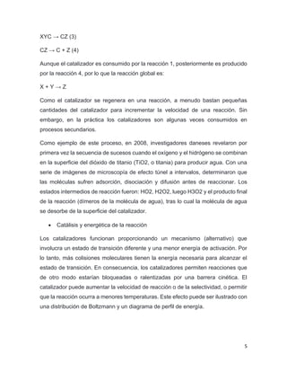 5
XYC → CZ (3)
CZ → C + Z (4)
Aunque el catalizador es consumido por la reacción 1, posteriormente es producido
por la reacción 4, por lo que la reacción global es:
X + Y → Z
Como el catalizador se regenera en una reacción, a menudo bastan pequeñas
cantidades del catalizador para incrementar la velocidad de una reacción. Sin
embargo, en la práctica los catalizadores son algunas veces consumidos en
procesos secundarios.
Como ejemplo de este proceso, en 2008, investigadores daneses revelaron por
primera vez la secuencia de sucesos cuando el oxígeno y el hidrógeno se combinan
en la superficie del dióxido de titanio (TiO2, o titania) para producir agua. Con una
serie de imágenes de microscopía de efecto túnel a intervalos, determinaron que
las moléculas sufren adsorción, disociación y difusión antes de reaccionar. Los
estados intermedios de reacción fueron: HO2, H2O2, luego H3O2 y el producto final
de la reacción (dímeros de la molécula de agua), tras lo cual la molécula de agua
se desorbe de la superficie del catalizador.
• Catálisis y energética de la reacción
Los catalizadores funcionan proporcionando un mecanismo (alternativo) que
involucra un estado de transición diferente y una menor energía de activación. Por
lo tanto, más colisiones moleculares tienen la energía necesaria para alcanzar el
estado de transición. En consecuencia, los catalizadores permiten reacciones que
de otro modo estarían bloqueadas o ralentizadas por una barrera cinética. El
catalizador puede aumentar la velocidad de reacción o de la selectividad, o permitir
que la reacción ocurra a menores temperaturas. Este efecto puede ser ilustrado con
una distribución de Boltzmann y un diagrama de perfil de energía.
 