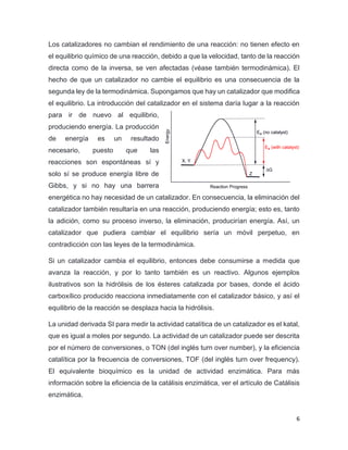 6
Los catalizadores no cambian el rendimiento de una reacción: no tienen efecto en
el equilibrio químico de una reacción, debido a que la velocidad, tanto de la reacción
directa como de la inversa, se ven afectadas (véase también termodinámica). El
hecho de que un catalizador no cambie el equilibrio es una consecuencia de la
segunda ley de la termodinámica. Supongamos que hay un catalizador que modifica
el equilibrio. La introducción del catalizador en el sistema daría lugar a la reacción
para ir de nuevo al equilibrio,
produciendo energía. La producción
de energía es un resultado
necesario, puesto que las
reacciones son espontáneas sí y
solo sí se produce energía libre de
Gibbs, y si no hay una barrera
energética no hay necesidad de un catalizador. En consecuencia, la eliminación del
catalizador también resultaría en una reacción, produciendo energía; esto es, tanto
la adición, como su proceso inverso, la eliminación, producirían energía. Así, un
catalizador que pudiera cambiar el equilibrio sería un móvil perpetuo, en
contradicción con las leyes de la termodinámica.
Si un catalizador cambia el equilibrio, entonces debe consumirse a medida que
avanza la reacción, y por lo tanto también es un reactivo. Algunos ejemplos
ilustrativos son la hidrólisis de los ésteres catalizada por bases, donde el ácido
carboxílico producido reacciona inmediatamente con el catalizador básico, y así el
equilibrio de la reacción se desplaza hacia la hidrólisis.
La unidad derivada SI para medir la actividad catalítica de un catalizador es el katal,
que es igual a moles por segundo. La actividad de un catalizador puede ser descrita
por el número de conversiones, o TON (del inglés turn over number), y la eficiencia
catalítica por la frecuencia de conversiones, TOF (del inglés turn over frequency).
El equivalente bioquímico es la unidad de actividad enzimática. Para más
información sobre la eficiencia de la catálisis enzimática, ver el artículo de Catálisis
enzimática.
 