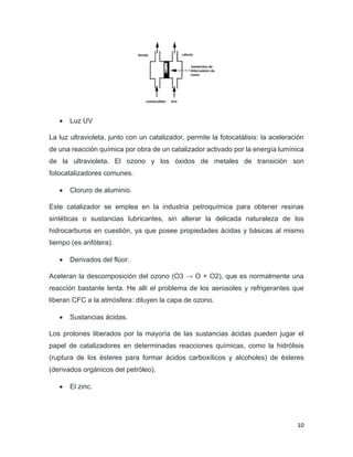 10
• Luz UV
La luz ultravioleta, junto con un catalizador, permite la fotocatálisis: la aceleración
de una reacción química por obra de un catalizador activado por la energía lumínica
de la ultravioleta. El ozono y los óxidos de metales de transición son
fotocatalizadores comunes.
• Cloruro de aluminio.
Este catalizador se emplea en la industria petroquímica para obtener resinas
sintéticas o sustancias lubricantes, sin alterar la delicada naturaleza de los
hidrocarburos en cuestión, ya que posee propiedades ácidas y básicas al mismo
tiempo (es anfótera).
• Derivados del flúor.
Aceleran la descomposición del ozono (O3 → O + O2), que es normalmente una
reacción bastante lenta. He allí el problema de los aerosoles y refrigerantes que
liberan CFC a la atmósfera: diluyen la capa de ozono.
• Sustancias ácidas.
Los protones liberados por la mayoría de las sustancias ácidas pueden jugar el
papel de catalizadores en determinadas reacciones químicas, como la hidrólisis
(ruptura de los ésteres para formar ácidos carboxílicos y alcoholes) de ésteres
(derivados orgánicos del petróleo).
• El zinc.
 