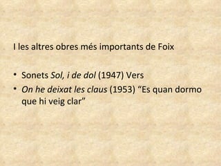 I les altres obres més importants de Foix Sonets  Sol, i de dol  (1947) Vers On he deixat les claus  (1953) “Es quan dormo que hi veig clar”  