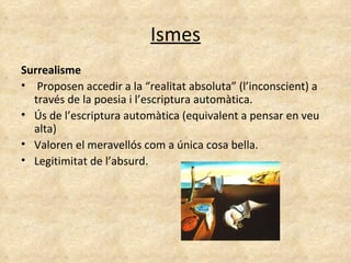 Ismes Surrealisme Proposen accedir a la “realitat absoluta” (l’inconscient) a través de la poesia i l’escriptura automàtica.  Ús de l’escriptura automàtica (equivalent a pensar en veu alta) Valoren el meravellós com a única cosa bella.  Legitimitat de l’absurd. 