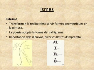 Ismes Cubisme Transformen la realitat fent servir formes geomètriques en la pintura.  La poesia adopta la forma del cal·ligrama. Importància dels dibuixos, diverses lletres d'impremta... 