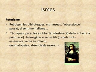 Ismes Futurisme Rebutgen les biblioteques, els museus, l’obsessió pel passat, el sentimentalisme...  Tècniques: paraules en llibertat (destrucció de la sintaxi i la puntuació) i la imaginació sense fils (ús dels mots essencials: verbs en infinitu, onomatopeies, absència de nexes...) 