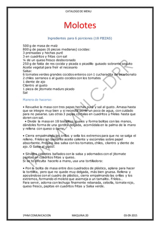 CATALOGODE MENU
1ºHM COMUNICACION MAQUINA:20 03-09-2015
Molotes
Ingredientes para 6 porciones (18 PIEZAS)
500 g de masa de maíz
800 g de papas (6 piezas medianas) cocidas:
3 prensadas y hechas puré
3 en cuadritos y fritas con sal
¼ de un queso fresco desboronado
250 g de falda de res cocida y picada o picadillo guisado sobrante sequito
Aceite vegetal para freír el necesario
Salsa:
6 tomates verdes grandes cocidos enteros con 1 cucharadita de bicarbonato
2 chiles serranos o al gusto cocidos con los tomates
1 diente de ajo
Cilantro al gusto
1 pieza de jitomate maduro picado
Sal
Manera de hacerse:
• Revuelve la masa con tres papas hechas puré y sal al gusto. Amasa hasta
que se integre muy bien y si necesita ponle un poco de agua, con cuidado
para no pasarse. Las otras 3 papas córtalas en cuadritos y fríelas hasta que
doren con sal.
• Divide la masa en 18 testalitos iguales y forma bolitas con las manos,
dándoles forma de una gordita delgada, acomódala en la palma de la mano
y rellena con queso o carne.
• Cierra empalmando las orillas y sella los extremos para que no se salga el
relleno. Fríelos en bastante aceite caliente y escúrrelas sobre papel
absorbente. Prepara una salsa con los tomates, chiles, cilantro y diente de
ajo. O Salsa al gusto.
• Sírvelos calientes bañados con la salsa y adornados con el jitomate
papitas en cuadritos fritas y queso.
Si se te dificulta hacerlo a mano, usa una tortilladora:
• Pon la bolita de masa entre dos cuadrados de plástico, aplana para hacer
la tortillita, pero que no quede muy delgada, más bien gruesa. Rellena y
apoyándose con el cuadro de plástico, cierra empalmando las orillas y los
extremos, formando el molote que asemeja a un tamalito. Fríelos…
Para servir, adorna con lechuga finamente rebanada, cebolla, tomate rojo,
queso fresco, papitas en cuadritos fritas y Salsa verde.
 