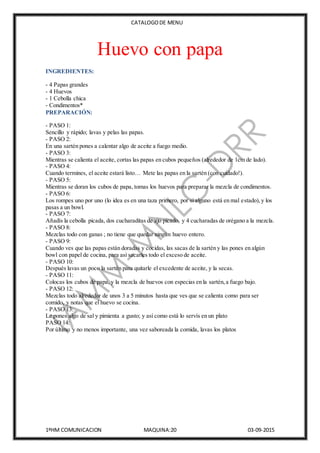 CATALOGODE MENU
1ºHM COMUNICACION MAQUINA:20 03-09-2015
Huevo con papa
INGREDIENTES:
- 4 Papas grandes
- 4 Huevos
- 1 Cebolla chica
- Condimentos*
PREPARACIÓN:
- PASO 1:
Sencillo y rápido; lavas y pelas las papas.
- PASO 2:
En una sartén pones a calentar algo de aceite a fuego medio.
- PASO 3:
Mientras se calienta el aceite, cortas las papas en cubos pequeños (alrededor de 1cm de lado).
- PASO 4:
Cuando termines, el aceite estará listo… Mete las papas en la sartén (con cuidado!).
- PASO 5:
Mientras se doran los cubos de papa, tomas los huevos para preparar la mezcla de condimentos.
- PASO 6:
Los rompes uno por uno (lo idea es en una taza primero, por si alguno está en mal estado),y los
pasas a un bowl.
- PASO 7:
Añadís la cebolla picada, dos cucharaditas de ajo picado, y 4 cucharadas de orégano a la mezcla.
- PASO 8:
Mezclas todo con ganas ; no tiene que quedar ningún huevo entero.
- PASO 9:
Cuando ves que las papas están doradas y cocidas, las sacas de la sartén y las pones en algún
bowl con papel de cocina, para así sacarles todo el exceso de aceite.
- PASO 10:
Después lavas un poco la sartén para quitarle el excedente de aceite, y la secas.
- PASO 11:
Colocas los cubos de papa, y la mezcla de huevos con especias en la sartén,a fuego bajo.
- PASO 12:
Mezclas todo alrededor de unos 3 a 5 minutos hasta que ves que se calienta como para ser
comido, y notas que el huevo se cocina.
- PASO 13:
Le pones algo de sal y pimienta a gusto; y así como está lo servís en un plato
PASO 14:
Por último y no menos importante, una vez saboreada la comida, lavas los platos
 