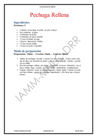 CATALOGODE MENU
1ºHM COMUNICACION MAQUINA:20 03-09-2015
Pechuga Rellena
Ingredientes
Porciones: 5
 5 mitades de pechuga de pollo, sin piel ni hueso
 Sal y pimienta, al gusto
 5 rebanadas de jamón
 5 rebanadas de queso amarillo
 1/3 taza de harina de trigo
 3 huevos, ligeramente batidos
 1/2 taza de pan molido
 1/4 taza de aceite comestible
Modo de preparación
Preparación: 15min › Cocción: 15min › Listo en: 30min
1. Aplana las pechugas de pollo y sazona con sal y pimienta. Coloca sobre cada
una de ellas una rebanada de jamón y una de queso amarillo. Enrolla y prende
con un palillo.
2. Pasa las pechugas rellenas por harina, sacudiendo el exceso. Humedece con el
huevo batido, luego revuelca en el pan molido cubriéndolas completamente.
3. Calienta suficiente aceite en un sartén grande a fuego medio. Cuando el aceite
esté bien caliente, agrega las pechugas empanizadas y fríe hasta que se hayan
dorado.
 