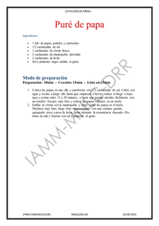 CATALOGODE MENU
1ºHM COMUNICACION MAQUINA:20 03-09-2015
Puré de papa
Ingredientes:
 1 kilo de papas, peladas y cuarteadas
 1/2 cucharadita de sal
 1 cucharadas de crema fresca
 2 cucharadas de mantequilla derretida
 2 cucharadas de leche
 Sal y pimienta negra molida al gusto
Modo de preparación
Preparación: 10min › Cocción: 15min › Listo en:25min
1. Coloca las papas en una olla y espolvorea con 1/2 cucharadita de sal. Cubre con
agua y cocina a fuego alto hasta que empiecen a hervir, reduce el fuego a bajo,
tapa y cocina entre 15 y 20 minutos, o hasta que puedas picarlas fácilmente con
un tenedor. Escurre muy bien y coloca las papas calientes en un tazón.
2. Entibia la crema con la mantequilla y vierte sobre las papas en el tazón.
Machaca muy bien, luego bate vigorosamente con una cuchara grande,
agregando poco a poco la leche, hasta alcanzar la consistencia deseada. (No
batas de más.) Sazona con sal y pimienta al gusto.
 