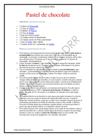 CATALOGODE MENU
1ºHM COMUNICACION MAQUINA:20 03-09-2015
Pastel de chocolate
Ingredientes para Pastel de chocolate
 2,5 Barra de Mantequilla
 1,5 Taza de Azúcar
 4 Unidades de Huevos
 2,5 Taza de Harina
 3 Taza de Cocoa en polvo
 1,5 Cuchara postre de Bicarbonato
 1,5 Cuchara postre de Polvo para hornear
 1 Taza de Leche súper caliente
 1 Cuchara postre de 1 cucharadita de Vainilla
Pasos para preparar Pastel de chocolate
1. Para empezar con la preparación de nuestro pastelde chocolate deberás batir primero
la mantequilla hasta obtener una crema suave. Para ello, es recomendable que la
mantequilla se encuentre a temperatura ambiente. Si no dispones de barras, debes saber
que cada barra pesa 125 gramos, por lo que necesitarás un total de 312 gramos de
mantequilla, aproximadamente.
2. Luego, incorpora el azúcar y sigue batiendo. Cuando lo tengas bien integrado, añade
los huevos sin dejar de mover. Después,agrega la harina, el bicarbonato y los polvos
para hornear para que el pastel sea esponjoso.
3. Una vez mezclados los ingredientes anteriores añade la cocoa deshidratada y sigue
moviendo. ¿Cómo deshidratar la cocoa? Para hacerlo deberás coger otro recipiente y
mezclar en él la cocoa con la leche muy caliente. Por último, añade la esencia de
vainilla.
4. Si lo deseas puedes utilizar cacao en polvo en lugar de cocoa, pues son distintos.
Aunque ambos productos son chocolate, el cacao en polvo es mucho más puro e intenso
que la cocoa. Las cantidades son las mismas para ambos y el proceso de deshidratación
también. No obstante, si quieres usar cacao pero prefieres que el resultado sea menos
intenso, reduce la cantidad al gusto.
5. Cuando tengas lista la masa del pastel, es el momento de hornearla. Para ello, baja la
temperatura del horno a 180ºC y hornea la masa durante 45 minutos. Lo ideal es
utilizar un molde de 26 a 30 cm pero si no dispones de él puedes usar el que tengas
disponible.
6. El resultado debería ser un bizcocho no muy grueso para poder incorporar la crema de
chocolate, pero esto variará en función del tamaño del molde que uses. Cuando lo
tengas listo retíralo del horno y deja que se enfría. Para conseguir el aspecto de pastel, te
aconsejamos que prepares un froting de chocolate ya que es muy sencillo y delicioso.
Para que el frosting quede más consistente y puedas untarlo en el pastel para darle el
grosor que quieras puedes dejarlo en el frigorífico durante una hora.
7. Para cubrir el pastel con la crema puedes untarla con la ayuda de una espátula y dejar el
pastel de chocolate liso o, además,añadir alguna decoración a tu gusto con una manga
pastelera. Como ves, realizar un pastel de chocolate puede ser muy sencillo, solo
necesitas tener un poco de imaginación y los utensilios adecuados
 