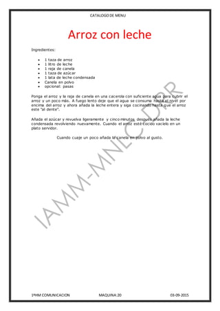 CATALOGODE MENU
1ºHM COMUNICACION MAQUINA:20 03-09-2015
Arroz con leche
Ingredientes:
 1 taza de arroz
 1 litro de leche
 1 raja de canela
 1 taza de azúcar
 1 lata de leche condensada
 Canela en polvo
 opcional: pasas
Ponga el arroz y la raja de canela en una cacerola con suficiente agua para cubrir el
arroz y un poco más. A fuego lento deje que el agua se consuma hasta el nivel por
encima del arroz y ahora añada la leche entera y siga cocinando hasta que el arroz
este "al dente".
Añada el azúcar y revuelva ligeramente y cinco minutos después añada la leche
condensada revolviendo nuevamente. Cuando el arroz esté cocido vacíelo en un
plato servidor.
Cuando cuaje un poco añada la canela en polvo al gusto.
 
