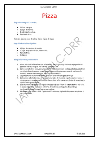 CATALOGODE MENU
1ºHM COMUNICACION MAQUINA:20 03-09-2015
Pizza
Ingredientesparala masa:
 250 ml.de agua.
 300 gr. de harina.
 1 sobre de levadura.
 Aceite de oliva.
Tutorial pasó a paso de cómo hacer masa de pizza
Ingredientes para la pizza:
 150 gr. de taquitosde jamón.
 200 gr. de quesorallado parmesano.
 Tomate frito.
 Orégano.
Preparacióndepizzacasera.
1. En un bol colocar laharina,con la levadura.Mezcladtodoy entoncesagregamosun
poco de aceite yel agua. Por último,agregadlasal.
2. Comenzara batirlotodo,con unasvarillaseléctricasmejor,hastaque todoquede bien
mezclado.Cuandocueste moverlasvarillas,espolvorearosunpocode harinaenlas
manosy amasar manualmente,hastaformarunabola.
3. Dejamosreposarunamediahora,para que la levadurahagasu trabajo.
4. Colocamoslabolade masade pizzaenuna tablade madera,espolvoreamosharinay
comenzamosaamasar con el rodillo,hastadarle laformacaracterística de unapizza,o
con la formaque queráis.
5. Es el momentode ponerlosingredientesde lapizza:untamosel tomate fritopor toda
la pizza,dejandolamasabiencubierta.Repartimoslostaquitosde jamónya
continuaciónrepartimosel quesoporencima.
6. Metemosenel hornoa 220º C porunos 20 minutos,vigilandode que nose queme,y
listapara comer.
 