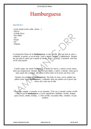 CATALOGODE MENU
1ºHM COMUNICACION MAQUINA:20 03-09-2015
Hamburguesa
Ingredientes:
- Carne picada (cerdo, pollo, ternera…)
- Huevos
- Cebolla fresca
- Pan rallado
- Ajo
- Perejil
- Sal
- Pimienta
La preparación básica de las hamburguesas es muy sencilla. Hay que picar la carne o
comprarla ya picada, ya sea de pollo, cerdo o ternera, o mixta, y salpimentarla. Después
hay que picar lo mejor que se pueda la cebolla, el ajo y el perejil, y mezclarlo todo bien
con la carne picada.
Cuando tengas una mezcla homogénea, le añades los huevos y amasas con las manos,
hasta que desaparezcan. Después añades el pan rallado y vuelves a mezclar, hasta que la
masa quede más compacta. Al acabar la debes meter en la nevera una hora o dos.
Después toca preparar las hamburguesas. Haz bolas de carne, con la cantidad que
quieras poner a cada hamburguesa, y aplástalas hasta que queden con el grosor que
desees dar a cada una de ellas.
Las puedes congelar o consumir en ese momento. Si las vas a consumir puedes servirla
o bien en pan de hamburguesa y con los ingredientes habituales (tomate, lechuga,
queso, bacón, cebolla, kétchup…) o bien servirla con patatas fritas, ensalada o lo que
prefieras.
 