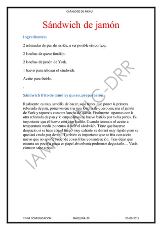 CATALOGODE MENU
1ºHM COMUNICACION MAQUINA:20 03-09-2015
Sándwich de jamón
Ingredientes:
2 rebanadas de pan de molde, a ser posible sin corteza.
2 lonchas de queso fundido.
2 lonchas de jamón de York.
1 huevo para rebozar el sándwich.
Aceite para freírlo.
.
Sándwich frito de jamóny queso, preparación:
Realmente es muy sencillo de hacer, solo tienes que poner la primera
rebanada de pan, ponemos encima una loncha de queso, encima el jamón
de York y tapamos con otra loncha de queso. Finalmente tapamos conla
otra rebanada de pan y lo empapamos en huevo batido portodas partes. Es
importante que el huevo esté bien batido. Cuando tenemos el aceite a
temperatura media ponemos a freír el sándwich. Tiene que hacerse
despacio, si se hace con el fuego muy caliente se dorará muy rápido pero se
quedará crudo por dentro. También es importante que se fría conaceite
nuevo que no aporte saborde cosas fritas con antelación. Tras dejar que
escurra un poco la grasa en papel absorbentepodremos degustarlo… Verás
cómo te sabe a poco.
 