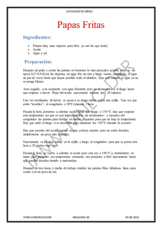 CATALOGODE MENU
1ºHM COMUNICACION MAQUINA:20 03-09-2015
Papas Fritas
Ingredientes:
 Patatas (hay unas mejores para freír, yo usé las que tenía)
 Aceite
 Agua y sal
Preparación:
Después de pelar y cortar las patatas en bastones lo más parecidos posible entre si -de
aprox 0,5×0,5x5cm) las dejamos en agua fría un rato y luego vamos cambiando el agua
un par de veces hasta que hayan perdido todo el almidón. Que será cuando el agua ya no
se ponga blanca.
Acto seguido, a un recipiente con agua (bastante pero no demasiado) y al fuego hasta
que empiece a hervir. Dejar hirviendo suavemente durante unos 20 minutos.
Una vez terminadas de hervir, se sacan y se dejan enfriar sobre una rejilla. Una vez que
están “tocables”, al congelador (-20ºC) durante 1 hora.
Pasada la hora, ponemos a calentar aceite hasta que llegue a 130 ºC -hay que respetar
esta temperatura así que es casi imprescindible un termómetro- y sacamos del
congelador las patatas para freírlas en tandas pequeñas para que no baje la temperatura.
Hay que subir el fuego si es necesario para mantener los 130 ºC durante la cocción.
Hay que sacarlas del aceite cuando tengan corteza exterior pero no estén doradas,
simplemente un poco más amarillas.
Nuevamente se las deja enfriar en la rejilla y luego al congelador para que se pasen otra
hora a 20 grados bajo cero.
Pasada la hora, se vuelve a calentar el aceite pero esta vez a 190 ºC y, termómetro en
mano para mantener esa temperatura constante, nos ponemos a freír nuevamente hasta
que queden doradas tirando a marroncitas.
Después de tres horas y media de trabajo tendrás tus patatas fritas fabulosas listas para
comer con un poco de sal.
 
