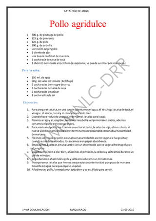 CATALOGODE MENU
1ºHM COMUNICACION MAQUINA:20 03-09-2015
Pollo agridulce
 300 g. de pechugade pollo
 125 g. de pimiento
 120 g. de piña
 100 g. de cebolla
 un trocitode jengibre
 1 diente de ajo
 una buenacantidadde maicena
 1 cucharada de salsade soja
 1 chorritode vinode arroz Chino(esopcional,se puedesustituirporJerezseco)
Para la salsa:
 150 ml.de agua
 60 g. de salsa de tomate (Kétchup)
 2 cucharadas de vinagre de arroz
 2 cucharadas de salsade soja
 2 cucharadas de azúcar
 1 cucharaditade sal
Elaboración:
1. Para preparar lasalsa,enuna sarténcalentamosel agua,el kétchup,lasalsade soja,el
vinagre,el azúcar,la sal y loremovemostodobien.
2. Cuandohaya reducidounpoco,reservamoslasalsapara luego.
3. Picamosel ajoy el jengibre,cortamoslacebollayel pimientoendados,además
cortamos el polloentrozosgrandes.
4. Para marinarel pollo,mezclamosenunbol el pollo,lasalsade soja,el vinochino,el
huevoylo mezclamostodobienyterminamosrebozándoloconunabuenacantidad
de maicena.
5. Freímoslostrozos de polloenunabuenacantidadde aceite vegetal afuegoaltoy
cuandoesténbiendorados,lossacamosa un papel absorbente.
6. Empezamosa saltear,enunasarténcon un chorritode aceite vegetal freímosel ajoy
el jengibre.
7. Cuandoempiecenaolerbien,añadimosel pimiento,lacebollaysalteamosdurante un
par de minutos.
8. Seguidamente añadimoslapiñaysalteamosdurante unminutomás.
9. Incorporamoslasalsa que hemospreparadoconanterioridadyunpoco de maicena
disueltaenaguapara que espese unpoco.
10. Añadimosel pollo,lomezclamostodobienyyaestálistopara servir.
 