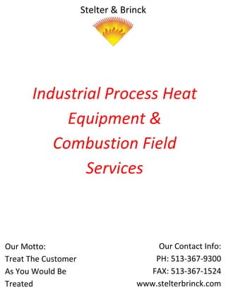 Stelter & Brinck




      Industrial Process Heat
           Equipment &
         Combustion Field
              Services



Our Motto:                             Our Contact Info:
Treat The Customer                    PH: 513-367-9300
As You Would Be                      FAX: 513-367-1524
Treated                           www.stelterbrinck.com
 