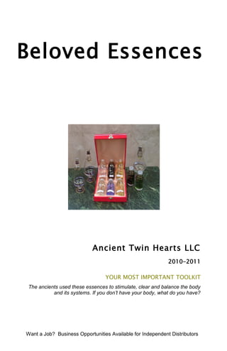 Beloved Essences




                            Ancient Twin Hearts LLC
                                                            2010-2011

                                 YOUR MOST IMPORTANT TOOLKIT
The ancients used these essences to stimulate, clear and balance the body
          and its systems. If you don’t have your body, what do you have?




Want a Job? Business Opportunities Available for Independent Distributors
 