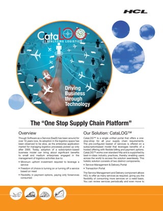 Driving
                                             Business
                                             through
                                             Technology


           The “One Stop Supply Chain Platform”
Overview                                                      Our Solution: CataLOG™
Though Software as a Service (SaaS) has been around for       CataLOG™ is a single unified portal that offers a one-
over 10 years now, its adoption in the logistics space has    stop-shop for all your supply chain requirements.
been observed to be slow, as the enterprise application       The pre-configured basket of services is offered on a
market for managing logistics processes picked up only        subscriptionbased model that leverages benefits of a
after 2005. Today, adoption of a subscription-based           hosted offering with flexible billing and payment options.
business model can bring about significant benefits           CataLOG™ works over standard http and is supported by
to small and medium enterprises engaged in the                best-in-class industry practices, thereby enabling users
management of logistics activities due to:                    across the world to access the solution seamlessly. This
• 	Minimum upfront investment required to leverage a          holistic solution consists of two distinct components:
   service                                                    •	 Service Management & Delivery Portal
• 	Freedom of choice in turning on or turning off a service   • 	Transaction Portal
   based on need
                                                              The Service Management and Delivery component allows
• 	Flexibility in payment options, paying only forservices    HCL to offer as many services as required, giving you the
   consumed                                                   flexibility of consuming more services on a need basis.
                                                              You can review services periodically and even move to
 