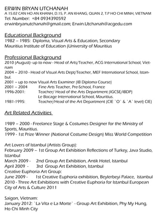 ERWIN BRYAN UTCHANAH
A 15.02 CAN HO AN KHANH, D.15, P. AN KHANG, QUAN 2, T.P HO CHI MINH, VIETNAM
Tel. Number: +84 0934390592
erwinbryanutchanah@gmail.com; Erwin.Utchanah@acgedu.com

Educational Background
1982 – 1985: Diploma, Visual Arts & Education, Secondary
Mauritius Institute of Education (University of Mauritius

Professional Background
2010 (August)- up to now - Head of Arts/Teacher, ACG International School, Viet-
nam
2004 – 2010 - Head of Visual Arts Dept/Teacher, MEF International School, Istan-
bul.
2001 – up to now Visual Arts Examiner (IB Diploma Course)
2001 – 2004       Fine Arts Teacher, Pre-School, France
1996-2001:        Teacher/ Head of the Arts Department (IGCSE/IBDP)
                  Le Bocage International School, Mauritius.
1981-1995:        Teacher/Head of the Art Department (CIE `O` & `A` level) CIE)

Art Related Activities

1989 – 2000 - Freelance Stage & Costumes Designer for the Ministry of
Sports, Mauritius.
1999 - 1st Prize Winner (National Costume Design) Miss World Competition

Art Lovers of Istanbul (Artists Group):
February 2009 – 1st Group Art Exhibition Reflections of Turkey, Java Studio,
Istanbul
March 2009 - 2nd Group Art Exhibition, Antik Hotel, Istanbul
April 2009 -      3rd Group Art Exhibition, Istanbul
Creative Euphoria Art Group:
June 2009 -      1st Creative Euphoria exhibition, Beylerbeyi Palace, Istanbul
2010 - Three Art Exhibitions with Creative Euphoria for Istanbul European
City of Arts & Culture 2011

Saigon, Vietnam:
January 2012: `La Vita e La Morte` - Group Art Exhibition, Phy My Hung,
Ho Chi Minh City
 