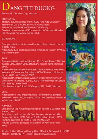 DANG THI DUONG
Born in Ho Chi Minh City, Vietnam

EDUCATION
Master Fine Arts degree from HCMC Fine Arts University
Member of VN & HCMC Fine Arts Associations
Former lecturer of HCMC Fine Arts University.
Co-chair of International Women artists in Vietnam/Head of
Ho Chi Minh City women artists club

EXHIBITIONS

Group exhibitions at the two Fine Arts Universities in Hanoi
& HCM cities.
Attended a two-persons painting exhibitions: Paris in 1996, &
Ho chi minh city

2011
Group exhibitions in Hongkong 1994, Pusan Korea 1997, Sin-
gapore 2000, Berlin 2000, Boulogne France 2003, Thailand
2004.
Attended international Painting Exhibition by lecturers from
Korea and Vietnam at Pachai and HCMC Fine Arts Universi-
ties, in 2006, in Thailand, 2007.
Attended the International women artists “Her Presence in
Colours VII” in Dague, Korea, 2006, “Her Presence in Colours
VIII” Beijing, China, 2008
“Her Presence in Colours IX” Oregon,USA, 2010, Vietnam

2012.
Attended the “100 excellent artists” international painting
exhibition in Penang, Malaysia, 2009, “Her presence in colours
X- Vietnam - 2012”

AWARDS:
2nd prize at the National Exhibition of posters & Graphic Arts,
Hanoi, 1984.
Fine Arts prize from the VN Fine Arts Association in 1996.
Poster prize from HCM Culture & Information Service 1998.
Painting collected by HCM C Fine arts Museum
Having paintings collected by galleries in Paris and Hong
Kong.

Studio: 149/15 Duong Quang Ham. Ward 5, Go Vap dist., HCMC
Mobile: 0903634217 – email: dtdartist@yahoo.com
 