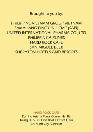 Brought to you by:

 PHILIPPINE VIETNAM GROUP VIETNAM
   SAMAHANG PINOY IN HCMC (SAPI)
UNITED INTERNATIONAL PHARMA CO.; LTD
          PHILIPPINE AIRLINES
           HARD ROCK CAFE
           SAN MIGUEL BEER
    SHERATON HOTELS AND RESORTS




               HARD ROCK CAFE
       Kumho Asiana Plaza, Corner Hai Ba
     Trung St. & Le Duan Blvd. District 1, Ho
            Chi Minh City, Vietnam
 