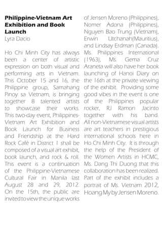 Philippine-Vietnam Art     of Jensen Moreno (Philippines),
Exhibition and Book        Nomer Adona (Philippines),
Launch                     Nguyen Bao Trung (Vietnam),
Lyra Dacio                 Erwin      Utchanah(Mauritius),
                           and Lindsay Erdman (Canada).
Ho Chi Minh City has alwaysMs. Philippines International
been a center of artistic  (1963), Ms. Gema Cruz
                           Araneta will also have her book
expression on both visual and
performing arts in Vietnam.launching of Hanoi Diary on
This October 15 and 16, thethe 16th at the private viewing
Philippine group, Samahang of the exhibit. Providing some
                           good vibes in the event is one
Pinoy sa Vietnam, is bringing
together 8 talented artistsof the Philippines popular
to showcase their works.   rocker, RJ Ramon Jacinto
                           together with his band.
This two-day event, Philippines-
Vietnam Art Exhibition and All non-Vietnamese visual artists
Book Launch for Business   are art teachers in prestigious
and Friendship at the Hard international schools here in
                           Ho Chi Minh City. It is through
Rock Café in District 1 shall be
                           the help of the President of
composed of a visual art exhibit,
                           the Women Artists in HCMC,
book launch, and rock & roll.
                           Ms. Dang Thi Duong that this
This event is a continuation
                           collaboration has been realized.
of the Philippine-Vietnamese
                           Part of the exhibit includes a
Cultural Fair in Manila last
August 28 and 29, 2012.    portrait of Ms. Vietnam 2012,
On the 15th, the public are Hoang My by Jensen Moreno.
invited to view the unique works
 