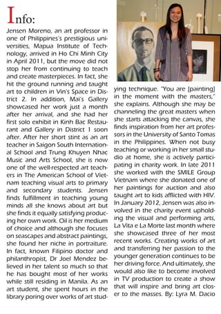 Info:
Jensen Moreno, an art professor in
one of Philippines’s prestigious uni-
versities, Mapua Institute of Tech-
nology, arrived in Ho Chi Minh City
in April 2011, but the move did not
stop her from continuing to teach
and create masterpieces. In fact, she
hit the ground running and taught
art to children in Vin’s Space in Dis-    ying technique. “You are [painting]
trict 2. In addition, Mai’s Gallery       in the moment with the masters,”
showcased her work just a month           she explains. Although she may be
after her arrival, and she had her        channeling the great masters when
first solo exhibit in Kinh Bac Restau-    she starts attacking the canvas, she
rant and Gallery in District 1 soon       finds inspiration from her art profes-
after. After her short stint as an art    sors in the University of Santo Tomas
teacher in Saigon South Internation-      in the Philippines. When not busy
al School and Trung Khuyen Nhac           teaching or working in her small stu-
Music and Arts School, she is now         dio at home, she is actively partici-
one of the well-respected art teach-      pating in charity work. In late 2011
ers in The American School of Viet-       she worked with the SMILE Group
nam teaching visual arts to primary       Vietnam where she donated one of
and secondary students. Jensen            her paintings for auction and also
finds fulfillment in teaching young       taught art to kids afflicted with HIV.
minds all she knows about art but         In January 2012, Jensen was also in-
she finds it equally satisfying produc-   volved in the charity event uphold-
ing her own work. Oil is her medium       ing the visual and performing arts,
of choice and although she focuses        La Vita e La Morte last month where
on seascapes and abstract paintings,      she showcased three of her most
she found her niche in portraiture.       recent works. Creating works of art
In fact, known Filipino doctor and        and transferring her passion to the
philanthropist, Dr Joel Mendez be-        younger generation continues to be
lieved in her talent so much so that      her driving force. And ultimately, she
he has bought most of her works           would also like to become involved
while still residing in Manila. As an     in TV production to create a show
art student, she spent hours in the       that will inspire and bring art clos-
library poring over works of art stud-    er to the masses. By: Lyra M. Dacio
 