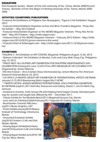 EDUCATION
Post Graduate Studies : Master of Fine Arts University of Sto. Tomas, Manila 2008-Present
Tertiary : Bachelor of Fine Arts Major in Painting University of Sto. Tomas, Manila 2000-
2006

ACTIVITIES/EXHIBITIONS/PUBLICATIONS:
-Featured Art Exhibitions at Philippine Star Newspapers, “Figuras 5 Art Exhibition”-August
2012
- Featured Artist/Exhibition Organizer at East and West Travellers Magazine, “Pinoy Ako
Art Exhibit” – May 2012 Edition
- Featured Artist/Exhibit Organizer at The WORD Magazine Vietnam, “Pinoy Ako Art Ex-
hibit” - May 2012 Edition - http://hello-saigon.com/
- Featured Artist at The WORD Magazine Vietnam – February 2012 Edition - http://hello-
saigon.com/2012/02/01/jensen-moreno-in-the-word/
- Featured Artist at hellosaigon.com - http://hello-saigon.com/2011/12/20/jensen-more-
no/

EXHIBITIONS:
“FIGURAS 5” Art Exhibition at ART CENTER, Megamall, Philippines-August 12-26, 2012
-“Batman Collection” Art Exhibition at Mendez, Cash and Carry Mall, Pasay City, Philippines-
July 19, 2012
-“PINOY AKO”-ALL-FILIPINO ART EXHIBITION FOR PHILIPPINE INDEPENDENCE DAY
CELEBRATION-Coming this June 12,2012-Fine ARTS MUSEUM OF HO CHI MINH CITY-
Organized by: Jensen Moreno
-TAS Arts Festival – Art & Fashion Show Orchestrated by: Jensen Moreno-The American
School of Vietnam-March 23, 2012
-*LA VITA E LA MORTE GROUP ART EXHIBITION OF INTERNATIONAL ARTISTS-VIETNAM-
January13-15,2012-Boomarang Bistro Saigon,Dist.7,HCMC
- *TWENTY-SEVEN- JENSEN MORENO INTERNATIONAL SOLO PAINTING EXHIBITION
IN VIETNAM-July8-31,2011-Kinh Bac Restaurant and Gallery, District 1, Ho Chi Minh City,
Vietnam
- Involved in charities, Smile Group VN and Helping Hand Saigon Charity- Donated paint-
ings for auction and taught kids afflicted by HIV. – December 2011.
- Tribute Exhibit for Ted Madella-March2011-Megamall,Quezon City, Manila
- Love and Lies Painting Exhibit-February2011-Sigwada Art Gallery, Manila
- Brushstrokes Towards 400-Janu-
ary2011-Beato Angelico, UST
- Finals Exhibit-January2010-Mapua
Institute of Technology, Intramuros,
Manila
- Unwanted Evolution Exhibit-
July2010-Creation’s Café and Deli,
Malate, Manila
- Amang Bayan Exhibit(Extention)-
June2010-Quantum Café and Gallery,
Makati
- Amang Bayan Exhibit-June2010- SM
City Sta. Mesa, Manila
 