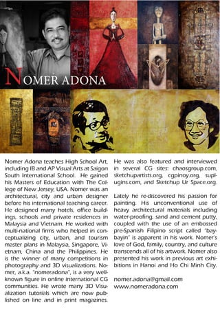 NOMER ADONA


Nomer Adona teaches High School Art,        He was also featured and interviewed
including IB and AP Visual Arts at Saigon   in several CG sites: chaosgroup.com,
South International School. He gained       sketchupartists.org, cgpinoy.org, supl-
his Masters of Education with The Col-      ugins.com, and Sketchup Ur Space.org.
lege of New Jersey, USA. Nomer was an
architectural, city and urban designer      Lately he re-discovered his passion for
before his international teaching career.   painting. His unconventional use of
He designed many hotels, office build-      heavy architectural materials including
ings, schools and private residences in     water-proofing, sand and cement putty,
Malaysia and Vietnam. He worked with        coupled with the use of an embossed
multi-national firms who helped in con-     pre-Spanish Filipino script called “bay-
ceptualizing city, urban, and tourism       bayin” is apparent in his work. Nomer’s
master plans in Malaysia, Singapore, Vi-    love of God, family, country, and culture
etnam, China and the Philippines. He        transcends all of his artwork. Nomer also
is the winner of many competitions in       presented his work in previous art exhi-
photography and 3D visualizations. No-      bitions in Hanoi and Ho Chi Minh City.
mer, a.k.a. “nomeradona”, is a very well-
known figure in online international CG     nomer.adona@gmail.com
communities. He wrote many 3D Visu-         www.nomeradona.com
alization tutorials which are now pub-
lished on line and in print magazines.
 
