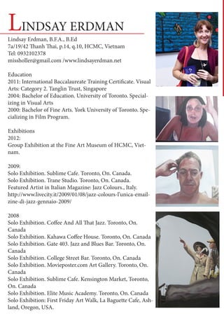 LINDSAY ERDMAN
Lindsay Erdman, B.F.A., B.Ed
7a/19/42 Thanh Thai, p.14, q.10, HCMC, Vietnam
Tel: 0932102378
missholler@gmail.com /www.lindsayerdman.net

Education
2011: International Baccalaureate Training Certificate. Visual
Arts: Category 2. Tanglin Trust, Singapore
2004: Bachelor of Education. University of Toronto. Special-
izing in Visual Arts
2000: Bachelor of Fine Arts. York University of Toronto. Spe-
cializing in Film Program.

Exhibitions
2012: 		
Group Exhibition at the Fine Art Museum of HCMC, Viet-
nam.

2009: 		
Solo Exhibition. Sublime Cafe. Toronto, On. Canada.
Solo Exhibition. Trane Studio. Toronto, On. Canada.
Featured Artist in Italian Magazine: Jazz Colours., Italy.
http://www.livecity.it/2009/01/08/jazz-colours-l’unica-email-
zine-di-jazz-gennaio-2009/

2008
Solo Exhibition. Coffee And All That Jazz. Toronto, On.
Canada
Solo Exhibition. Kahawa Coffee House. Toronto, On. Canada
Solo Exhibition. Gate 403. Jazz and Blues Bar. Toronto, On.
Canada
Solo Exhibition. College Street Bar. Toronto, On. Canada
Solo Exhibition. Movieposter.com Art Gallery. Toronto, On.
Canada
Solo Exhibition. Sublime Cafe. Kensington Market, Toronto,
On. Canada
Solo Exhibition. Elite Music Academy. Toronto, On. Canada
Solo Exhibition: First Friday Art Walk, La Baguette Cafe, Ash-
land, Oregon, USA.
 