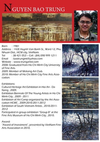 NGUYEN BAO TRUNG


Born      : 1981
Address : 142E Huynh Van Banh St., Ward 12, Phu
Nhuan Dist., HCM city, VietNam.
Tel      : 38 421 053 – Cell : (84) 090 999 1211
Email     : baotrungmt@yahoo.com
Website : www.trungartist.com
2008: Graduated from Ho Chi Minh City University
of Fine Arts.
2009: Member of Mekong Art Club.
2010: Member of Ho Chi Minh City Fine Arts Asso-
ciation.

Exhibitions:
Cultural Heritage Art Exhibition in Hoi An - Da
Nang , 2009.
Exhibition Biennale Of The Young Artists in Ho Chi
Minh City , 2009 - 2011
Exhibition of Art Camp organized by the Art Asso-
ciation HCMC , 2009-2010-2011-2012
Exhibition of South Vietnam Artists , 2010-2011-
2012
Participated in group exhibition “Group 8” at the
Fine Arts Museum of Ho Chi Minh City , 2010.

Award:
“Award of Investment”, presented by VietNam Fine
Arts Association in 2010.
 